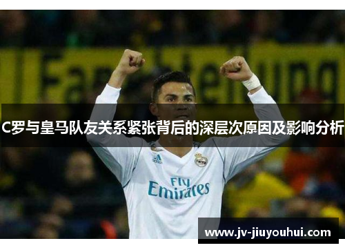 C罗与皇马队友关系紧张背后的深层次原因及影响分析