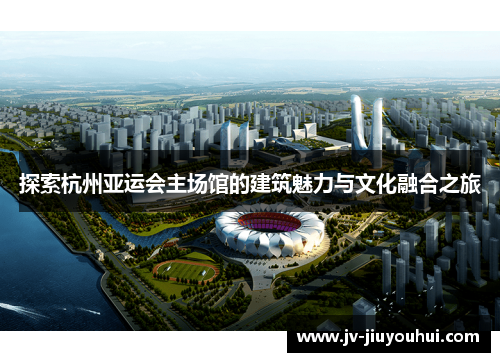 探索杭州亚运会主场馆的建筑魅力与文化融合之旅 探索杭州亚运会主场馆的建筑魅力与文化融合之旅