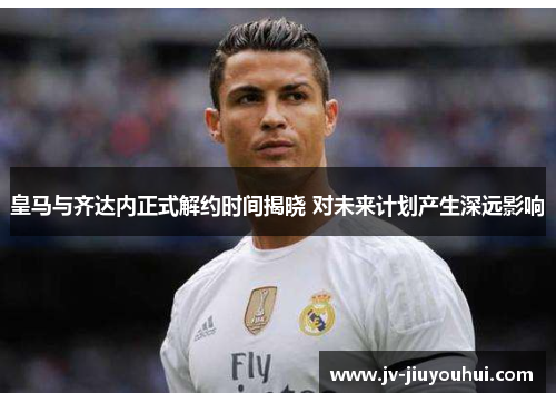 皇马与齐达内正式解约时间揭晓 对未来计划产生深远影响