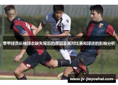 意甲球员长袖球衣缺失背后的原因及其对比赛和球迷的影响分析 意甲球员长袖球衣缺失背后的原因及其对比赛和球迷的影响分析