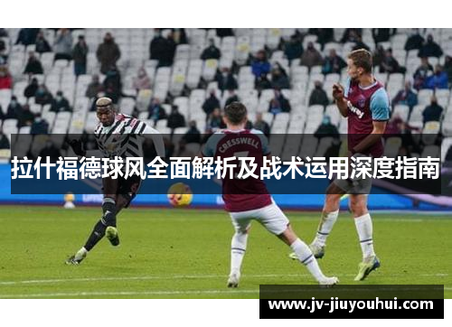 拉什福德球风全面解析及战术运用深度指南 拉什福德球风全面解析及战术运用深度指南