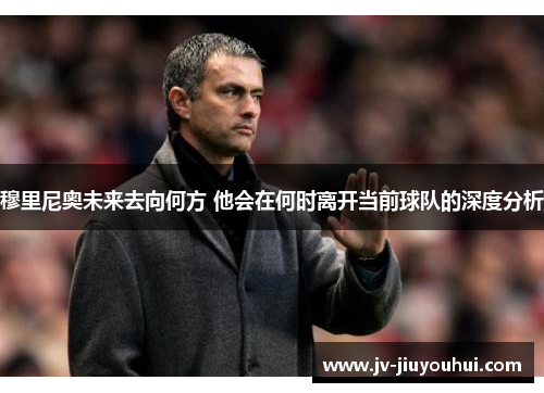 穆里尼奥未来去向何方 他会在何时离开当前球队的深度分析 穆里尼奥未来去向何方 他会在何时离开当前球队的深度分析