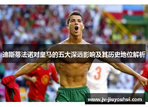 迪斯蒂法诺对皇马的五大深远影响及其历史地位解析 迪斯蒂法诺对皇马的五大深远影响及其历史地位解析