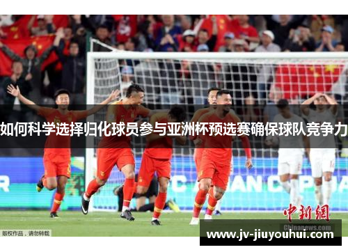 如何科学选择归化球员参与亚洲杯预选赛确保球队竞争力
