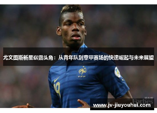 尤文图斯新星崭露头角:从青年队到意甲赛场的快速崛起与未来展望 尤文图斯新星崭露头角:从青年队到意甲赛场的快速崛起与未来展望