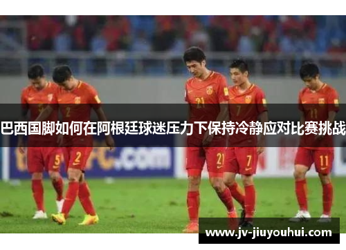 巴西国脚如何在阿根廷球迷压力下保持冷静应对比赛挑战