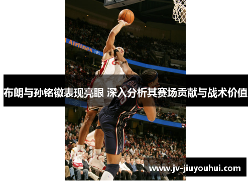 布朗与孙铭徽表现亮眼 深入分析其赛场贡献与战术价值 布朗与孙铭徽表现亮眼 深入分析其赛场贡献与战术价值