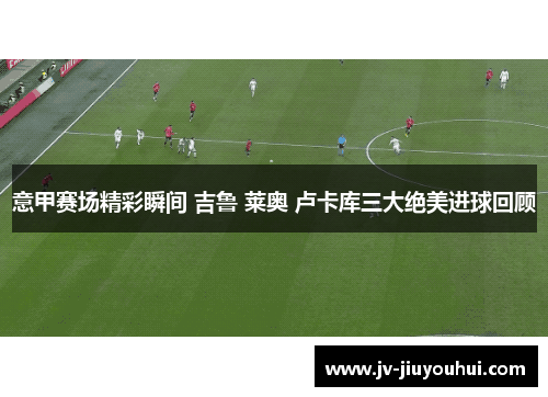 意甲赛场精彩瞬间 吉鲁 莱奥 卢卡库三大绝美进球回顾