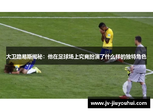 大卫路易斯揭秘：他在足球场上究竟扮演了什么样的独特角色