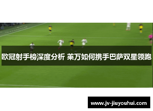 欧冠射手榜深度分析 莱万如何携手巴萨双星领跑 欧冠射手榜深度分析 莱万如何携手巴萨双星领跑