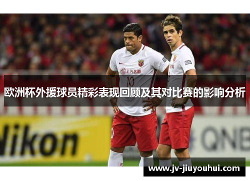 欧洲杯外援球员精彩表现回顾及其对比赛的影响分析