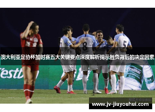 澳大利亚足协杯加时赛五大关键要点深度解析揭示胜负背后的决定因素