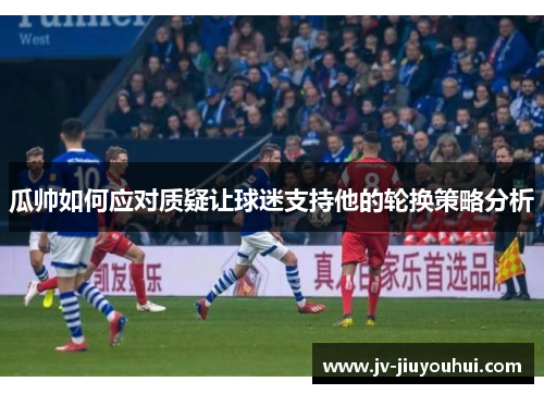 瓜帅如何应对质疑让球迷支持他的轮换策略分析