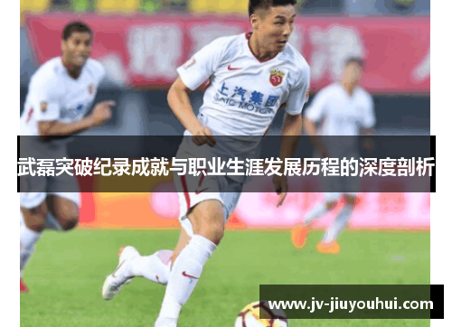 武磊突破纪录成就与职业生涯发展历程的深度剖析