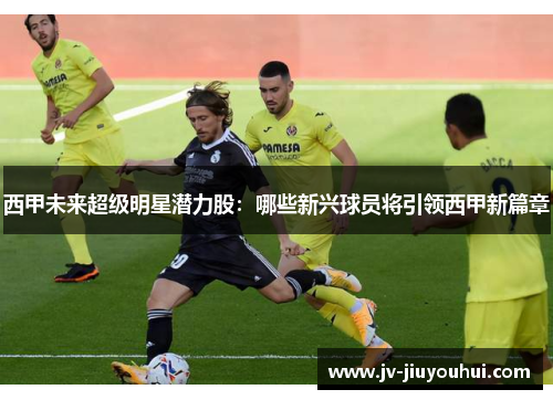 西甲未来超级明星潜力股：哪些新兴球员将引领西甲新篇章