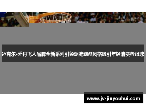 迈克尔·乔丹飞人品牌全新系列引领潮流潮酷风格吸引年轻消费者眼球