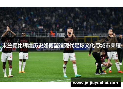 米兰德比辉煌历史如何塑造现代足球文化与城市荣耀