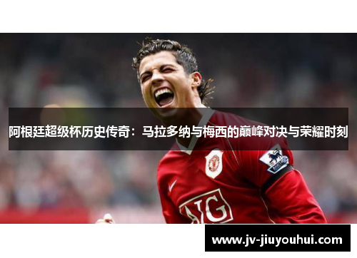 阿根廷超级杯历史传奇:马拉多纳与梅西的巅峰对决与荣耀时刻 阿根廷超级杯历史传奇:马拉多纳与梅西的巅峰对决与荣耀时刻