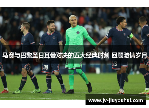 马赛与巴黎圣日耳曼对决的五大经典时刻 回顾激情岁月 马赛与巴黎圣日耳曼对决的五大经典时刻 回顾激情岁月